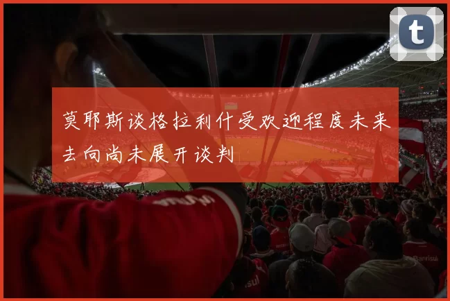 莫耶斯谈格拉利什受欢迎程度未来去向尚未展开谈判