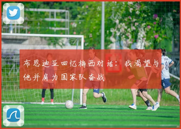 布恩迪亚回忆梅西对话：我渴望与他并肩为国家队奋战