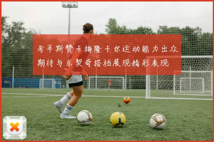 考辛斯赞卡梅隆卡尔运动能力出众期待与东契奇搭档展现精彩表现