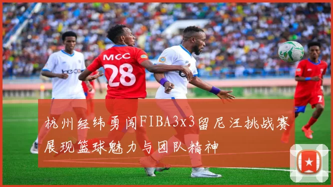 杭州经纬勇闯FIBA3x3留尼汪挑战赛展现篮球魅力与团队精神