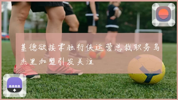 基德欲接掌独行侠运营总裁职务乌杰里加盟引发关注