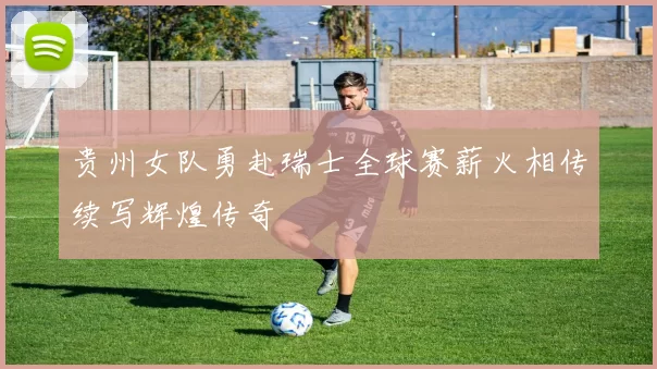 贵州女队勇赴瑞士全球赛薪火相传续写辉煌传奇