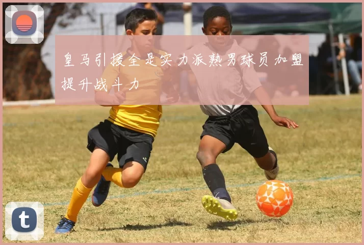 皇马引援全是实力派熟男球员加盟提升战斗力