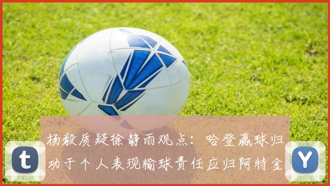 杨毅质疑徐静雨观点：哈登赢球归功于个人表现输球责任应归阿特金森教练