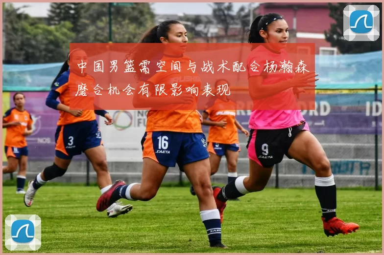 中国男篮需空间与战术配合杨瀚森磨合机会有限影响表现