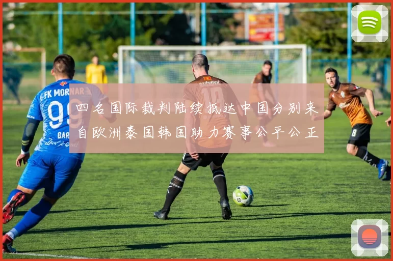 四名国际裁判陆续抵达中国分别来自欧洲泰国韩国助力赛事公平公正