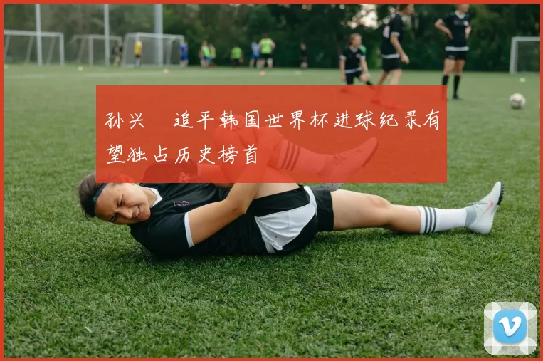 孙兴慜追平韩国世界杯进球纪录有望独占历史榜首