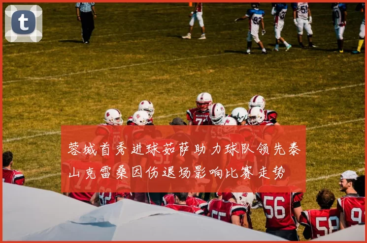蓉城首秀进球茹萨助力球队领先泰山克雷桑因伤退场影响比赛走势