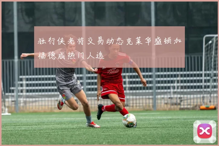独行侠老将交易动态克莱华盛顿加福德成热门人选