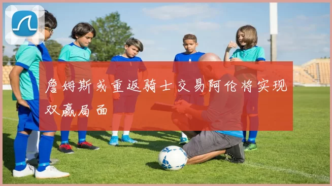 詹姆斯或重返骑士交易阿伦将实现双赢局面