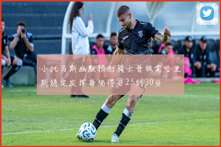 小托马斯幽默预测骑士晋级需哈里斯稳定发挥每场得分25到30分