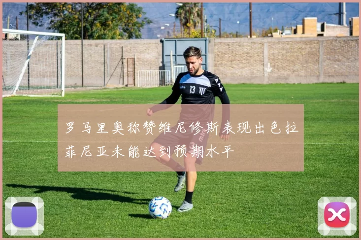 罗马里奥称赞维尼修斯表现出色拉菲尼亚未能达到预期水平