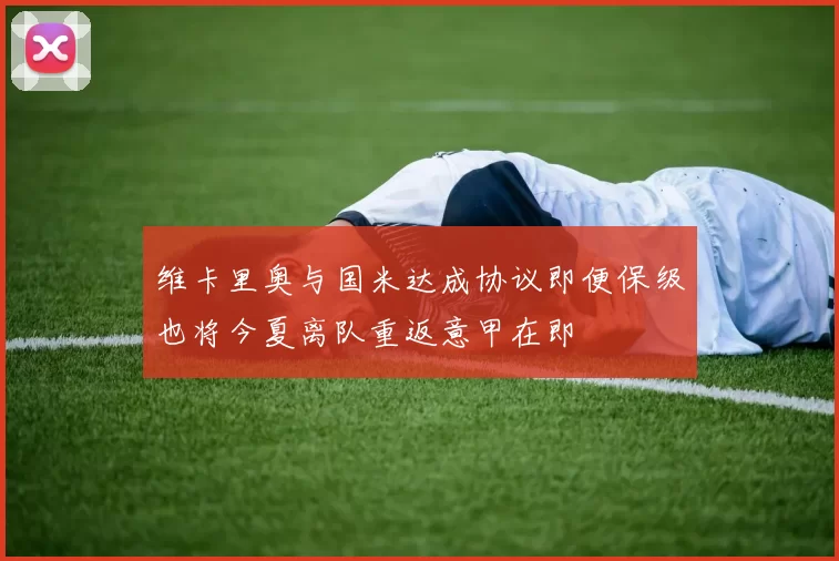 维卡里奥与国米达成协议即便保级也将今夏离队重返意甲在即